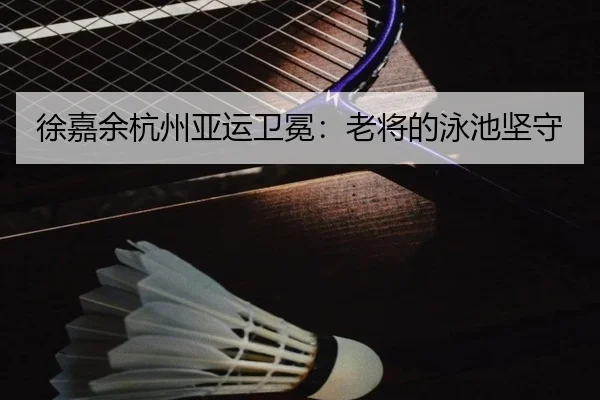徐嘉余杭州亚运卫冕：老将的泳池坚守